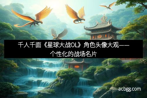 千人千面《星球大战OL》角色头像大观——个性化的战场名片